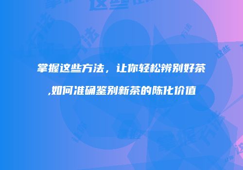 掌握这些方法，让你轻松辨别好茶,如何准确鉴别新茶的陈化价值