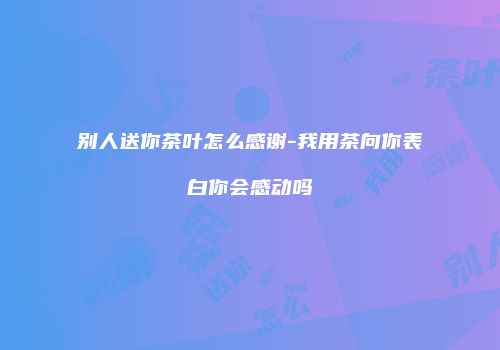别人送你茶叶怎么感谢-我用茶向你表白你会感动吗