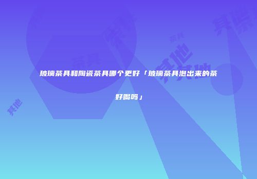玻璃茶具和陶瓷茶具哪个更好「玻璃茶具泡出来的茶好喝吗」