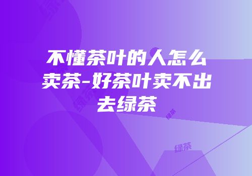 不懂茶叶的人怎么卖茶-好茶叶卖不出去绿茶
