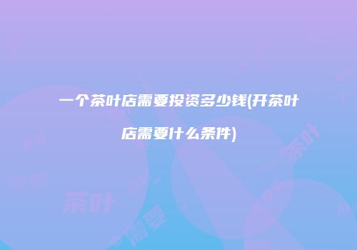 一个茶叶店需要投资多少钱(开茶叶店需要什么条件)