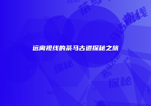 远离视线的茶马古道探秘之旅