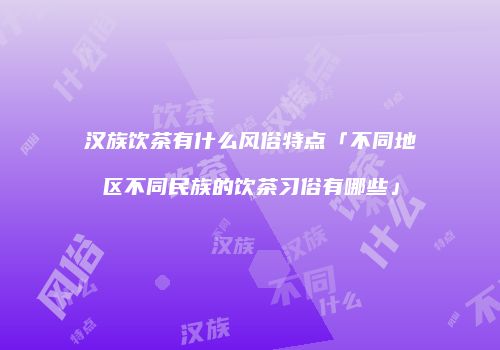 汉族饮茶有什么风俗特点「不同地区不同民族的饮茶习俗有哪些」