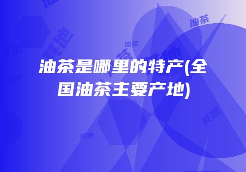 油茶是哪里的特产(全国油茶主要产地)