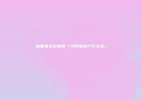 信阳黄茶价格表「河南信阳产什么茶」