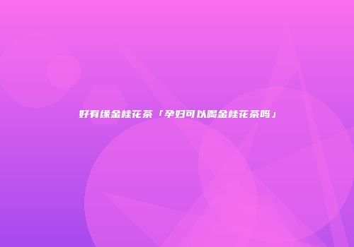 好有缘金桂花茶「孕妇可以喝金桂花茶吗」