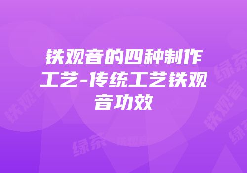 铁观音的四种制作工艺-传统工艺铁观音功效