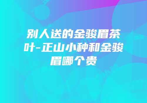 别人送的金骏眉茶叶-正山小种和金骏眉哪个贵