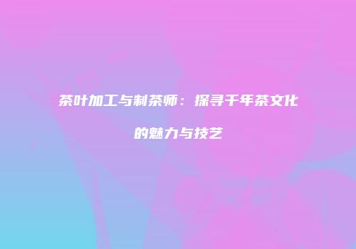 茶叶加工与制茶师：探寻千年茶文化的魅力与技艺