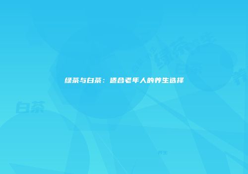 绿茶与白茶：适合老年人的养生选择