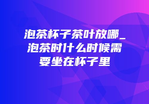 泡茶杯子茶叶放哪_泡茶时什么时候需要坐在杯子里