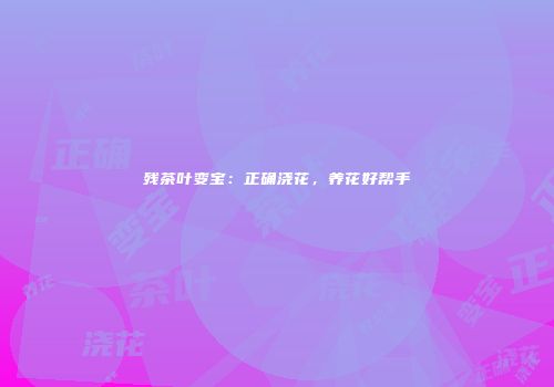 残茶叶变宝：正确浇花，养花好帮手