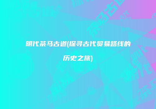 明代茶马古道(探寻古代贸易路线的历史之旅)