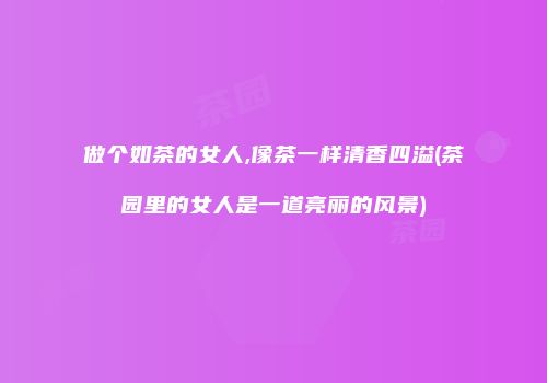 做个如茶的女人,像茶一样清香四溢(茶园里的女人是一道亮丽的风景)