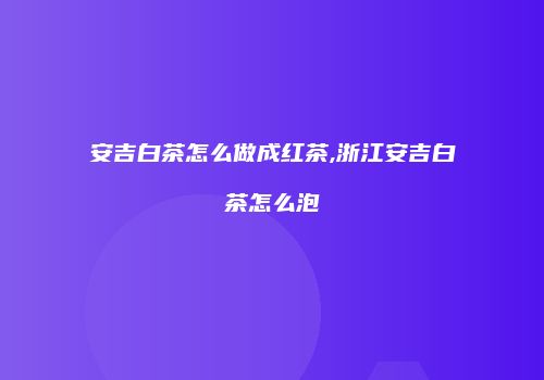 安吉白茶怎么做成红茶,浙江安吉白茶怎么泡