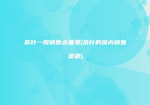 茶叶一般销售去哪里(茶叶的国内销售渠道)