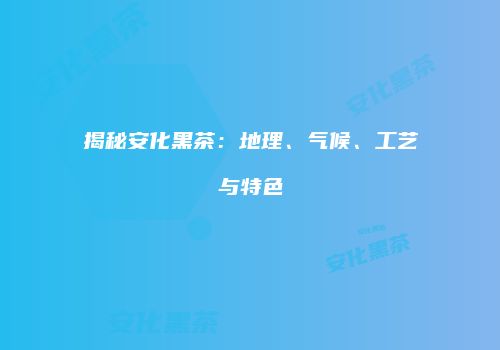 揭秘安化黑茶：地理、气候、工艺与特色