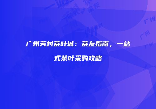 广州芳村茶叶城：茶友指南，一站式茶叶采购攻略