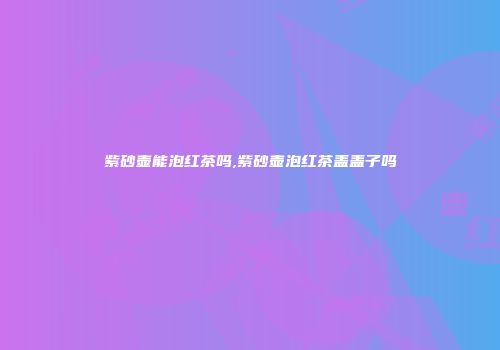 紫砂壶能泡红茶吗,紫砂壶泡红茶盖盖子吗