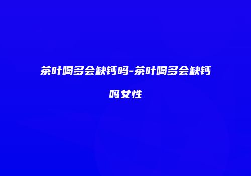 茶叶喝多会缺钙吗-茶叶喝多会缺钙吗女性