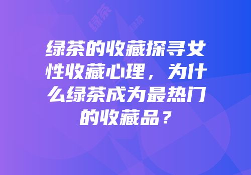 绿茶的收藏探寻女性收藏心理，为什么绿茶成为最热门的收藏品？