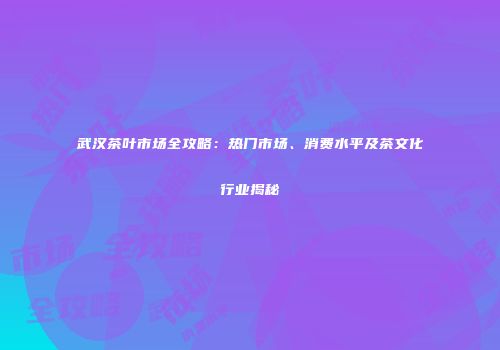 武汉茶叶市场全攻略：热门市场、消费水平及茶文化行业揭秘