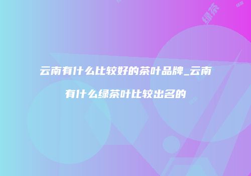 云南有什么比较好的茶叶品牌_云南有什么绿茶叶比较出名的