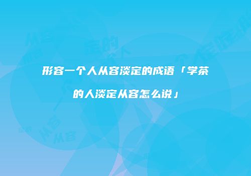 形容一个人从容淡定的成语「学茶的人淡定从容怎么说」