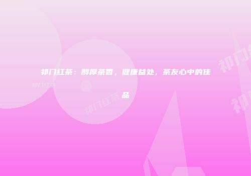 祁门红茶：醇厚茶香，健康益处，茶友心中的佳品