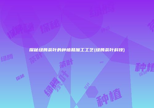 探秘绿腾茶叶的种植和加工工艺(绿腾茶叶科技)