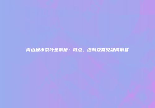 青山绿水茶叶全解析：特点、泡制及常见疑问解答