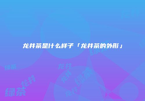 龙井茶是什么样子「龙井茶的外形」