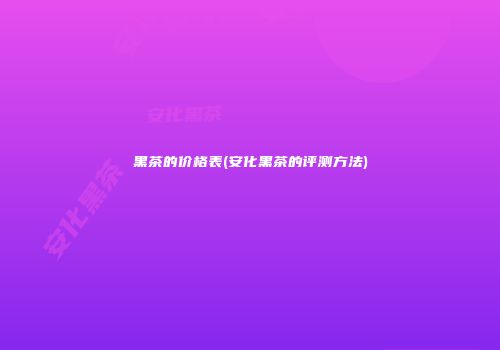 黑茶的价格表(安化黑茶的评测方法)
