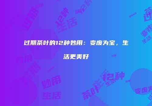 过期茶叶的12种妙用：变废为宝，生活更美好