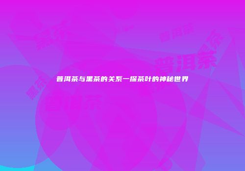 普洱茶与黑茶的关系一探茶叶的神秘世界