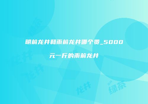 明前龙井和雨前龙井哪个贵_5000元一斤的雨前龙井