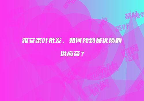 雅安茶叶批发，如何找到最优质的供应商？