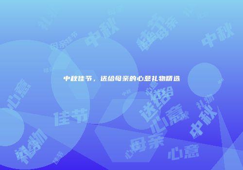 中秋佳节，送给母亲的心意礼物精选