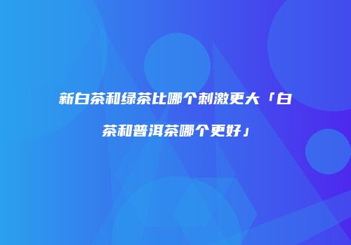 新白茶和绿茶比哪个刺激更大「白茶和普洱茶哪个更好」