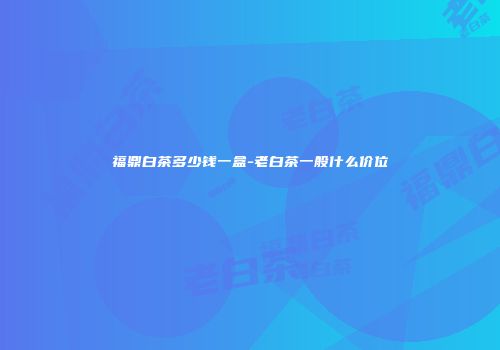 福鼎白茶多少钱一盒-老白茶一般什么价位