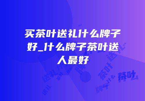 买茶叶送礼什么牌子好_什么牌子茶叶送人最好