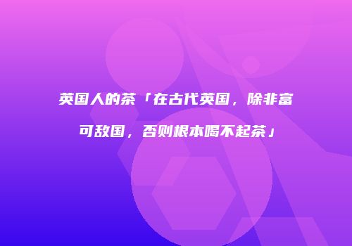英国人的茶「在古代英国，除非富可敌国，否则根本喝不起茶」