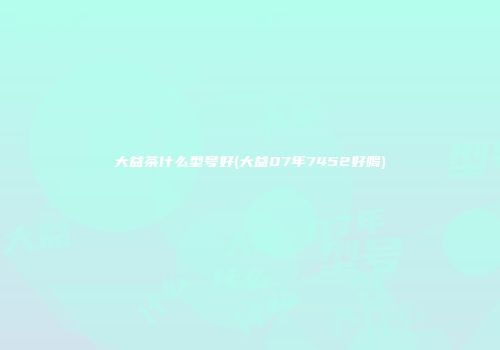 大益茶什么型号好(大益07年7452好喝)