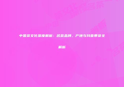 中国茶文化深度解析：名茶品牌、产地与抖音带货全解析