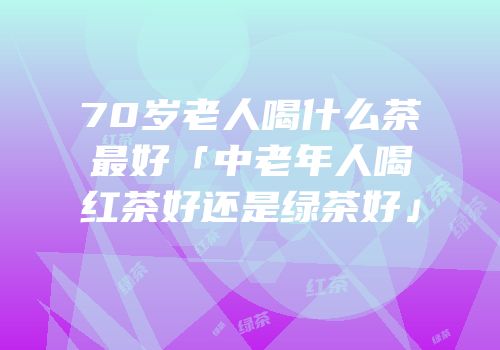 70岁老人喝什么茶最好「中老年人喝红茶好还是绿茶好」