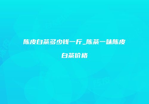 陈皮白茶多少钱一斤_陈茶一味陈皮白茶价格
