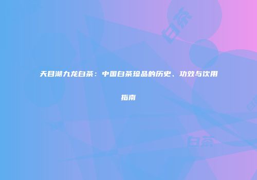 天目湖九龙白茶：中国白茶珍品的历史、功效与饮用指南
