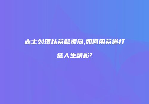 志士刘琨以茶解烦闷,如何用茶道打造人生精彩?