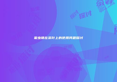 氟虫腈在茶叶上的使用问题探讨
