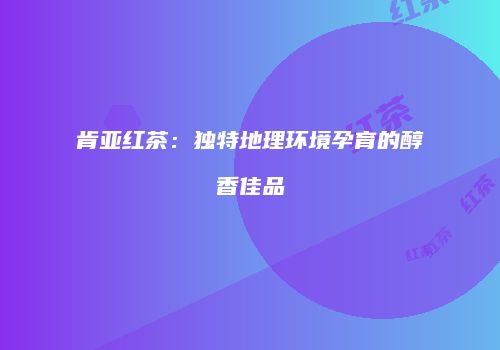 肯亚红茶：独特地理环境孕育的醇香佳品
